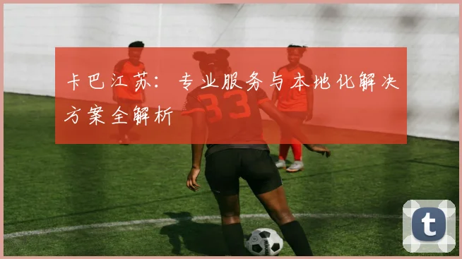 卡巴江苏：专业服务与本地化解决方案全解析