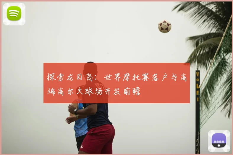 探索龙目岛:世界摩托赛落户与高端高尔夫球场开发前瞻