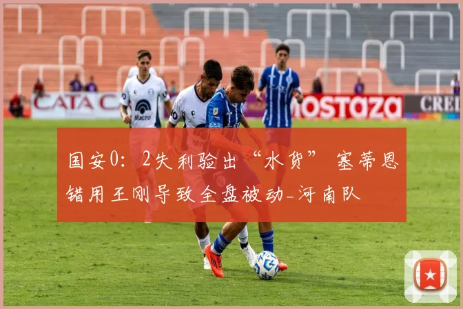 国安0:2失利验出“水货” 塞蒂恩错用王刚导致全盘被动_河南队