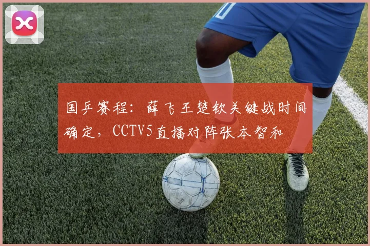 国乒赛程:薛飞王楚钦关键战时间确定,CCTV5直播对阵张本智和