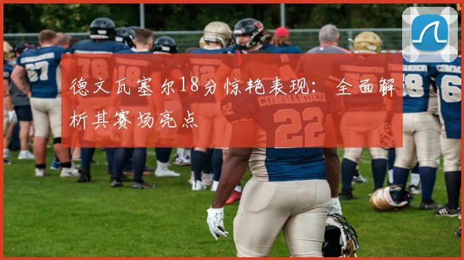 德文瓦塞尔18分惊艳表现:全面解析其赛场亮点
