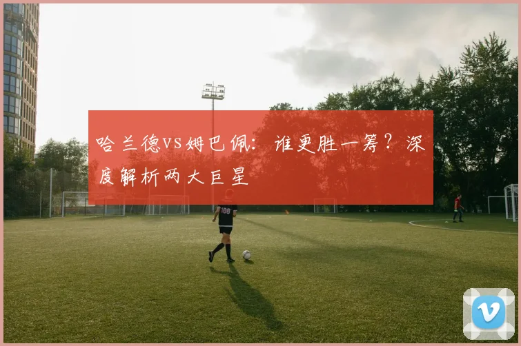 哈兰德vs姆巴佩：谁更胜一筹？深度解析两大巨星