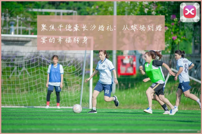 聚焦于德豪长沙婚礼:从球场到婚宴的幸福转身