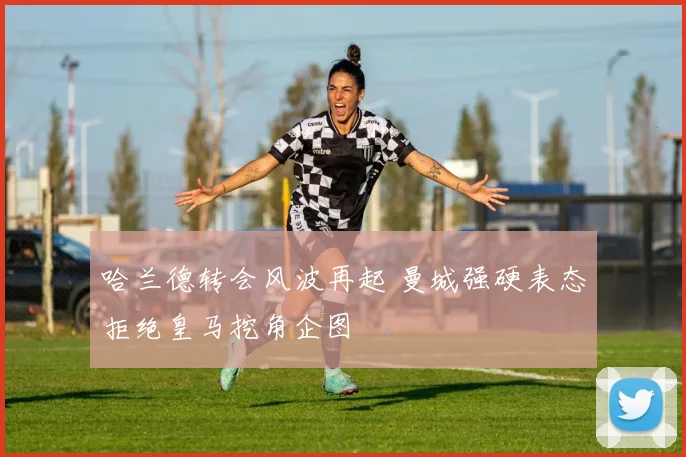 哈兰德转会风波再起 曼城强硬表态拒绝皇马挖角企图