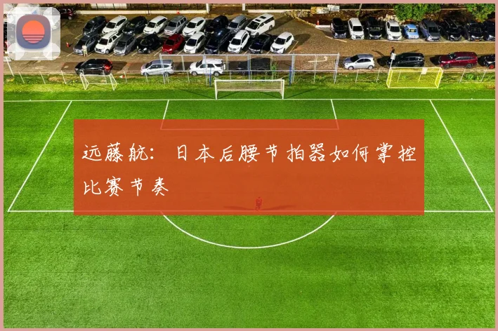 远藤航:日本后腰节拍器如何掌控比赛节奏