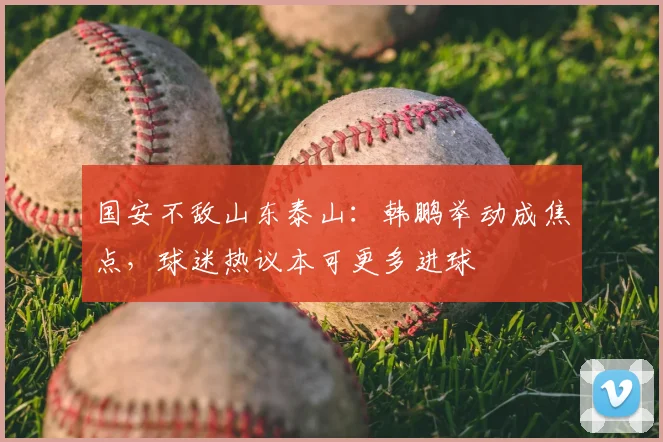 国安不敌山东泰山：韩鹏举动成焦点，球迷热议本可更多进球