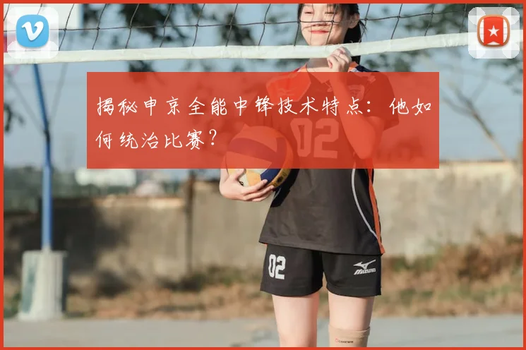 揭秘申京全能中锋技术特点:他如何统治比赛?