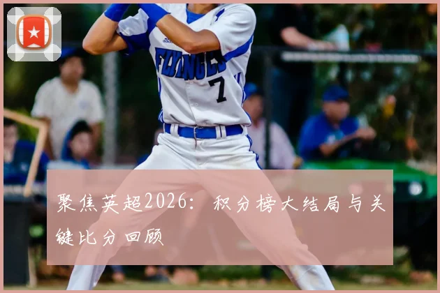 聚焦英超2026：积分榜大结局与关键比分回顾
