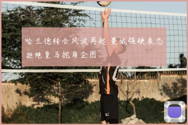 哈兰德转会风波再起 曼城强硬表态拒绝皇马挖角企图