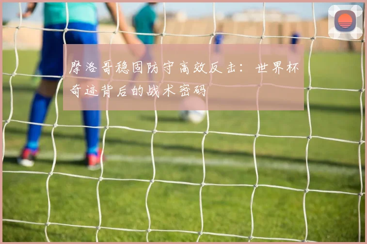 摩洛哥稳固防守高效反击：世界杯奇迹背后的战术密码