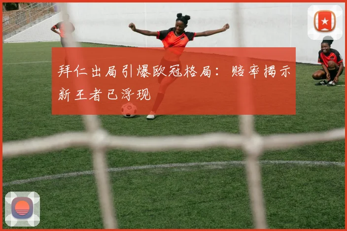 拜仁出局引爆欧冠格局:赔率揭示新王者已浮现