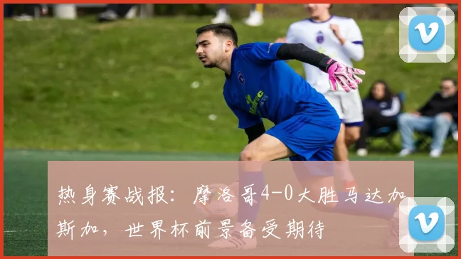 热身赛战报：摩洛哥4-0大胜马达加斯加，世界杯前景备受期待