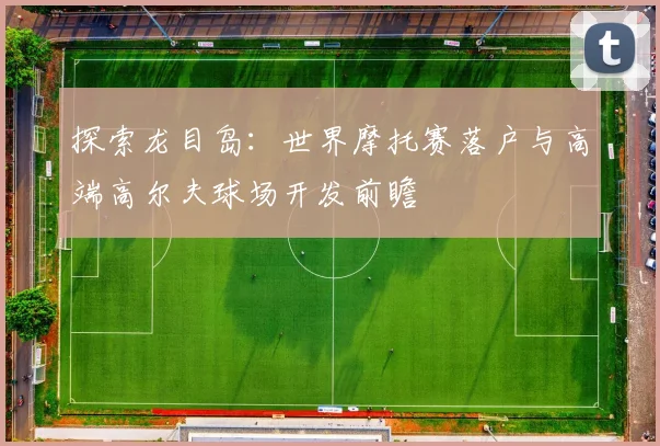 探索龙目岛:世界摩托赛落户与高端高尔夫球场开发前瞻